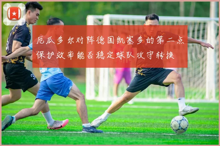 厄瓜多尔对阵德国凯塞多的第二点保护效率能否稳定球队攻守转换
