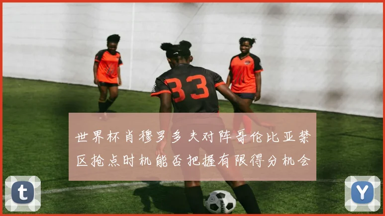世界杯肖穆罗多夫对阵哥伦比亚禁区抢点时机能否把握有限得分机会
