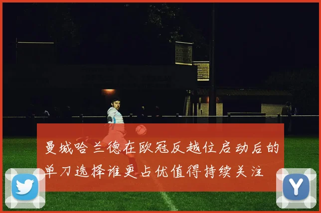 曼城哈兰德在欧冠反越位启动后的单刀选择谁更占优值得持续关注