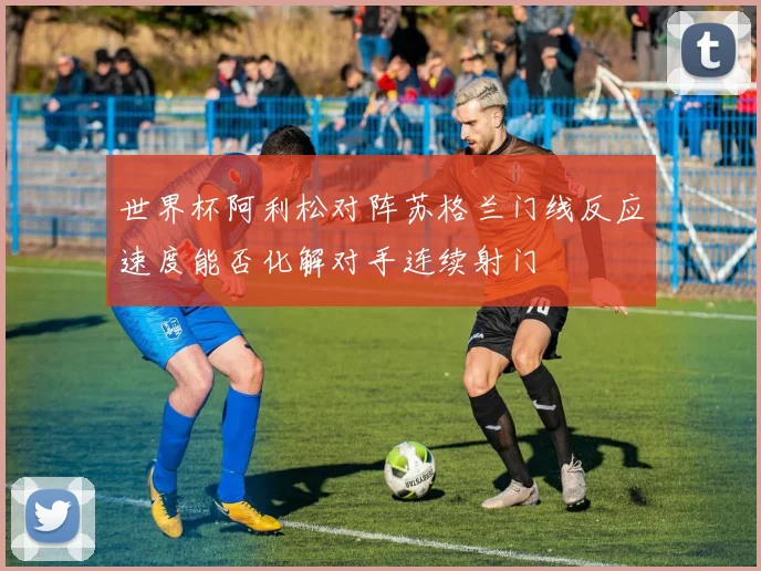 世界杯阿利松对阵苏格兰门线反应速度能否化解对手连续射门