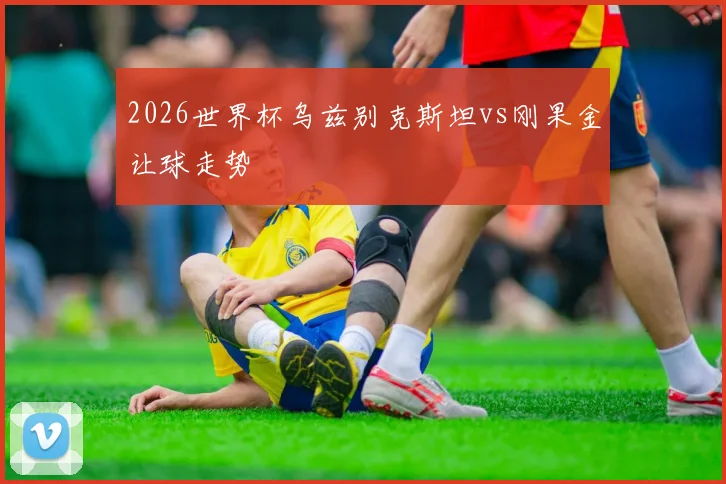 2026世界杯乌兹别克斯坦vs刚果金让球走势