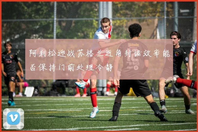 阿利松迎战苏格兰近角封堵效率能否保持门前处理冷静