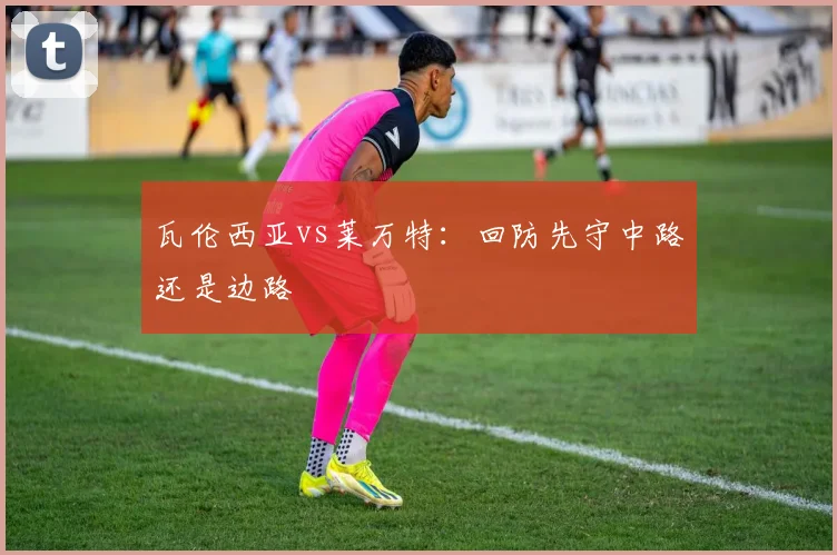 瓦伦西亚vs莱万特:回防先守中路还是边路