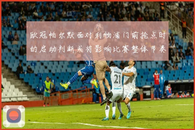 欧冠帕尔默面对利物浦门前抢点时的启动判断或将影响比赛整体节奏