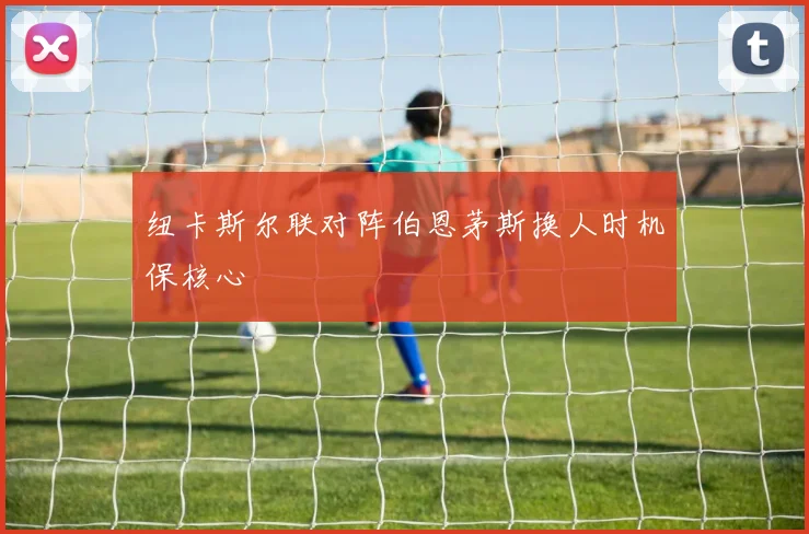 纽卡斯尔联对阵伯恩茅斯换人时机保核心