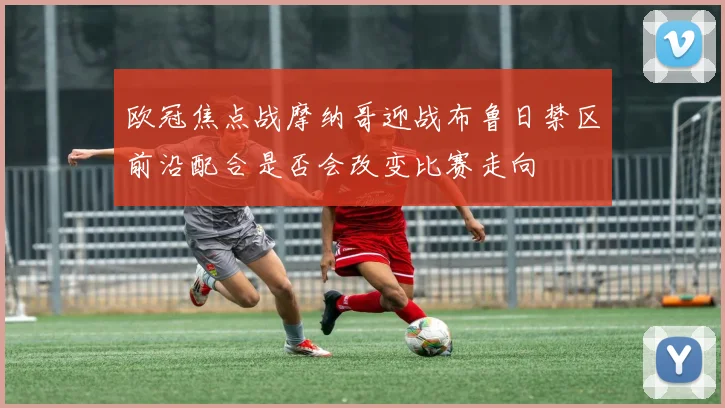 欧冠焦点战摩纳哥迎战布鲁日禁区前沿配合是否会改变比赛走向