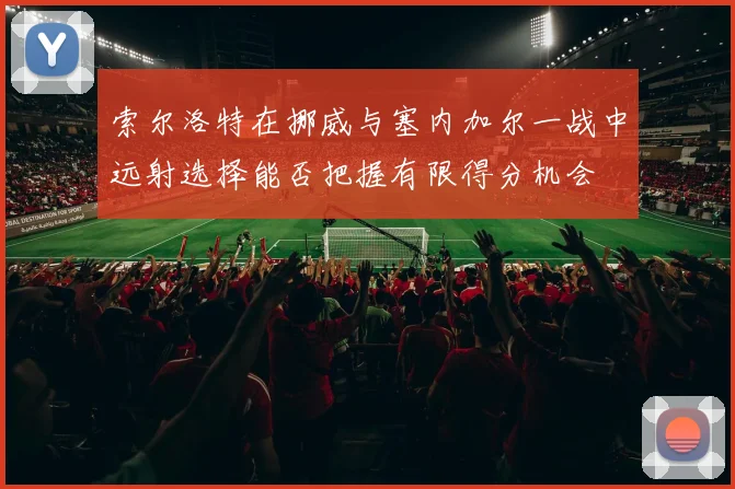 索尔洛特在挪威与塞内加尔一战中远射选择能否把握有限得分机会