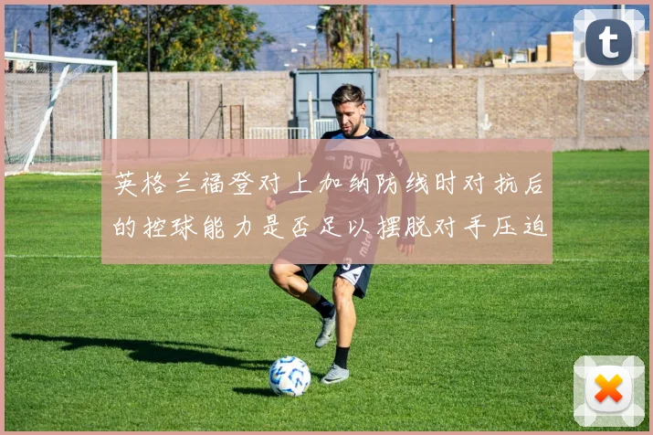 英格兰福登对上加纳防线时对抗后的控球能力是否足以摆脱对手压迫