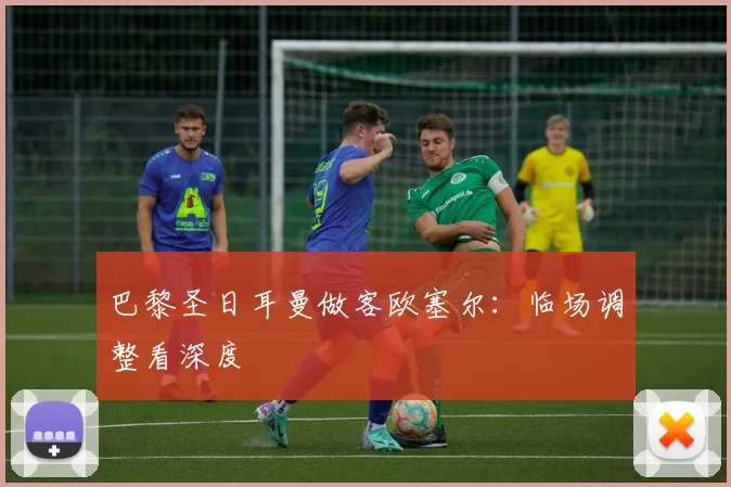 巴黎圣日耳曼做客欧塞尔：临场调整看深度