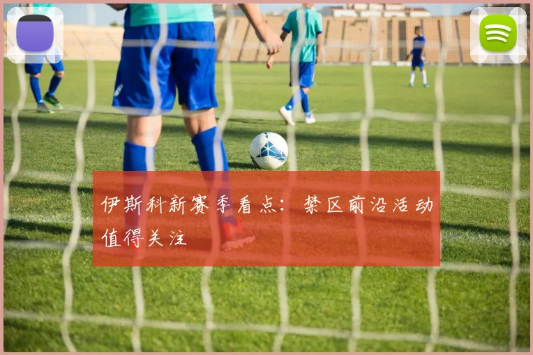 伊斯科新赛季看点：禁区前沿活动值得关注